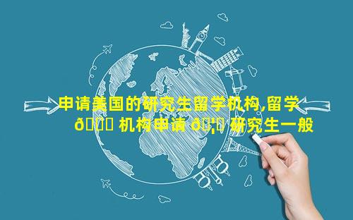 申请美国的研究生留学机构,留学 🍀 机构申请 🦋 研究生一般多少钱